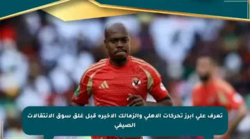 تعرف على أبرز تحركات الأهلي والزمالك الأخيرة قبل غلق سوق الانتقالات الصيفي